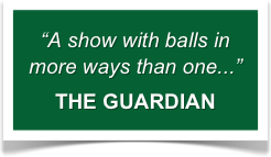 “A show with balls in more ways than one...”
THE GUARDIAN